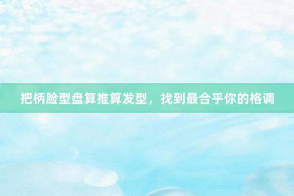 把柄脸型盘算推算发型，找到最合乎你的格调