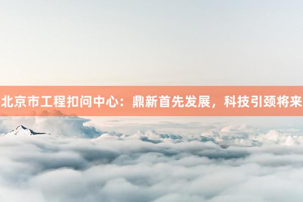 北京市工程扣问中心：鼎新首先发展，科技引颈将来